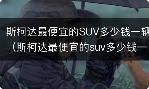 斯柯达最便宜的SUV多少钱一辆（斯柯达最便宜的suv多少钱一辆新车）