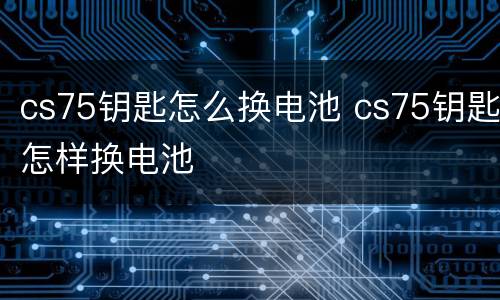 cs75钥匙怎么换电池 cs75钥匙怎样换电池