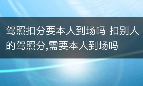 驾照扣分要本人到场吗 扣别人的驾照分,需要本人到场吗