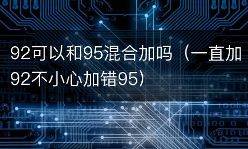 92可以和95混合加吗（一直加92不小心加错95）