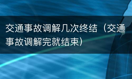 交通事故调解几次终结（交通事故调解完就结束）