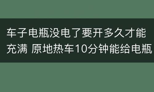 车子电瓶没电了要开多久才能充满 原地热车10分钟能给电瓶充电吗