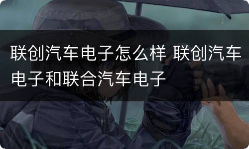 联创汽车电子怎么样 联创汽车电子和联合汽车电子