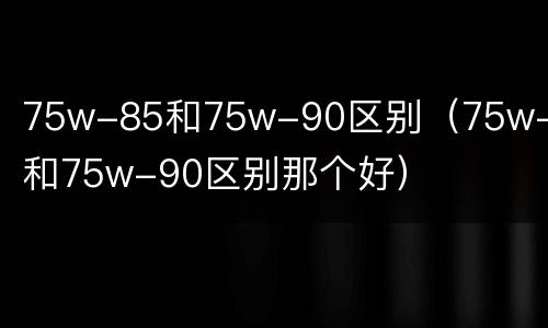 75w-85和75w-90区别（75w-85和75w-90区别那个好）