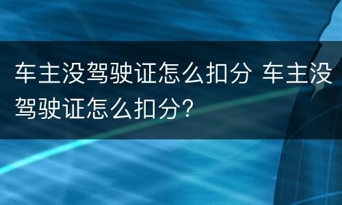 车主没驾驶证怎么扣分 车主没驾驶证怎么扣分?