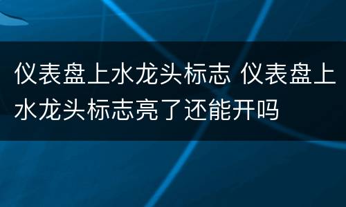 仪表盘上水龙头标志 仪表盘上水龙头标志亮了还能开吗