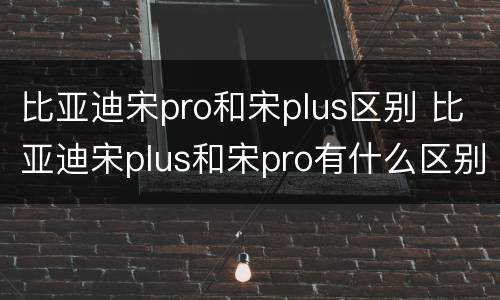 比亚迪宋pro和宋plus区别 比亚迪宋plus和宋pro有什么区别