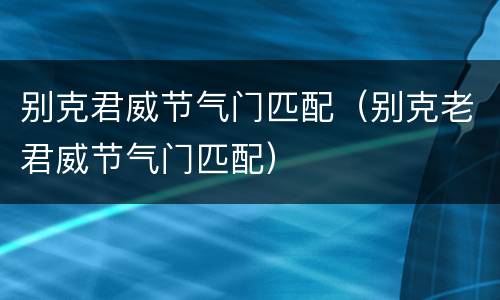 别克君威节气门匹配（别克老君威节气门匹配）