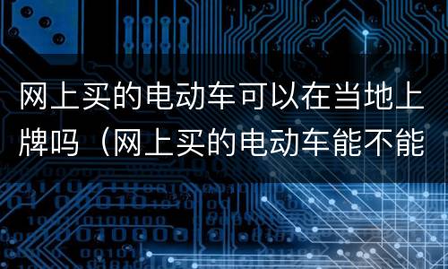 网上买的电动车可以在当地上牌吗（网上买的电动车能不能上牌照）