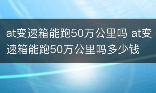 at变速箱能跑50万公里吗 at变速箱能跑50万公里吗多少钱