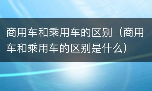 商用车和乘用车的区别（商用车和乘用车的区别是什么）