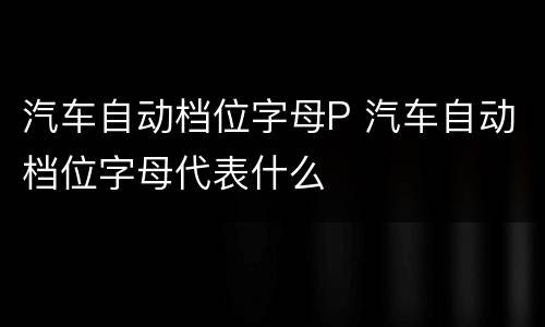 汽车自动档位字母P 汽车自动档位字母代表什么