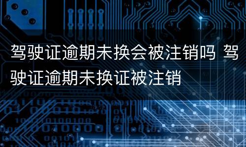 驾驶证逾期未换会被注销吗 驾驶证逾期未换证被注销