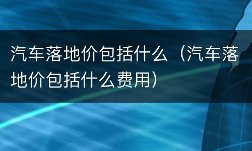 汽车落地价包括什么（汽车落地价包括什么费用）