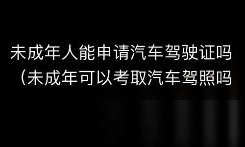 未成年人能申请汽车驾驶证吗（未成年可以考取汽车驾照吗）