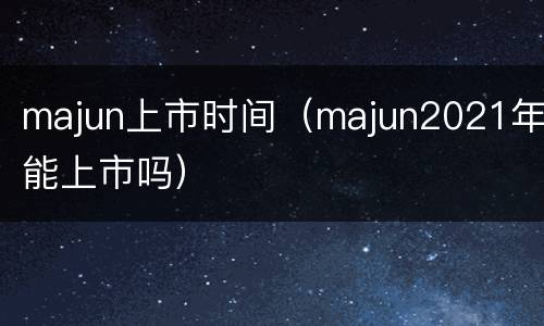 majun上市时间（majun2021年能上市吗）