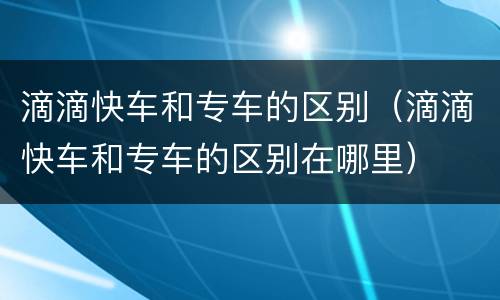 滴滴快车和专车的区别（滴滴快车和专车的区别在哪里）