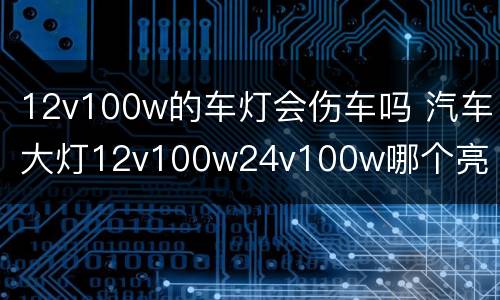 12v100w的车灯会伤车吗 汽车大灯12v100w24v100w哪个亮