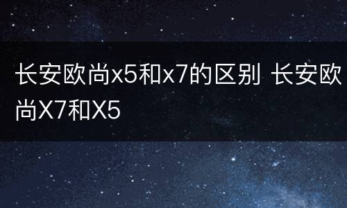 长安欧尚x5和x7的区别 长安欧尚X7和X5