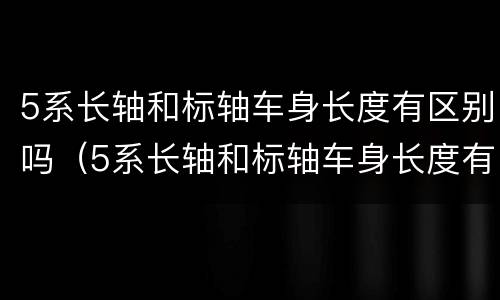 5系长轴和标轴车身长度有区别吗（5系长轴和标轴车身长度有区别吗图片）