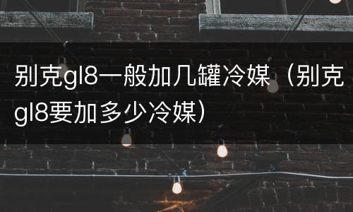 别克gl8一般加几罐冷媒（别克gl8要加多少冷媒）