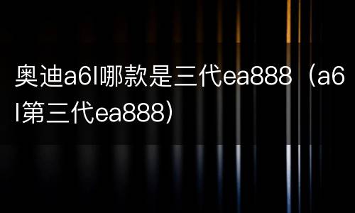 奥迪a6l哪款是三代ea888（a6l第三代ea888）