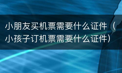 小朋友买机票需要什么证件（小孩子订机票需要什么证件）