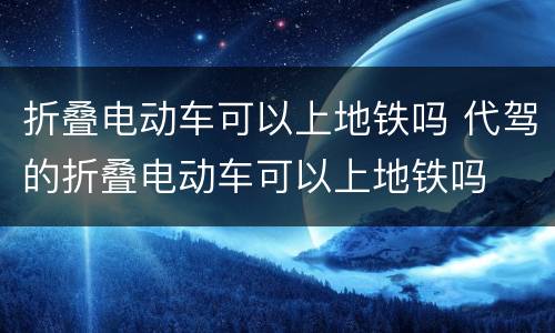 折叠电动车可以上地铁吗 代驾的折叠电动车可以上地铁吗