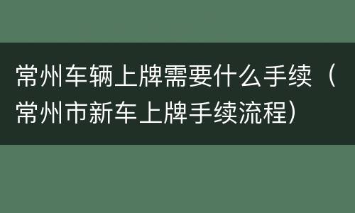 常州车辆上牌需要什么手续（常州市新车上牌手续流程）