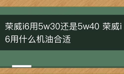 荣威i6用5w30还是5w40 荣威i6用什么机油合适