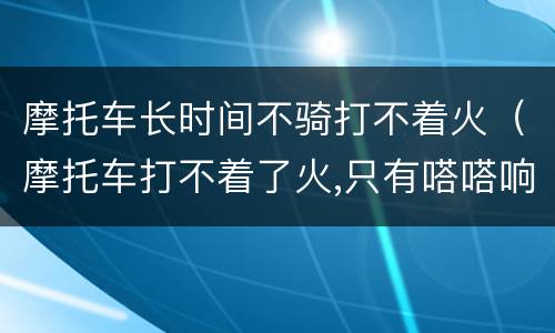 摩托车长时间不骑打不着火（摩托车打不着了火,只有嗒嗒响）