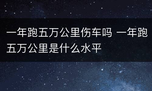 一年跑五万公里伤车吗 一年跑五万公里是什么水平