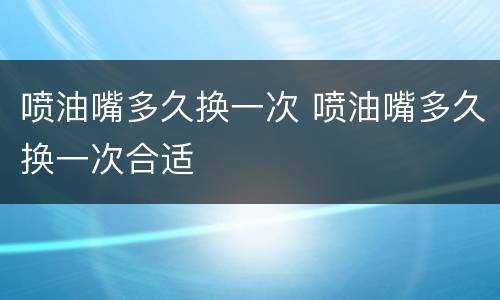 喷油嘴多久换一次 喷油嘴多久换一次合适