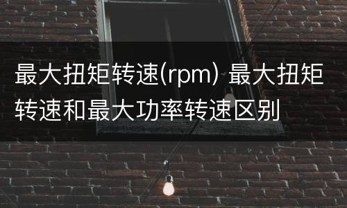 最大扭矩转速(rpm) 最大扭矩转速和最大功率转速区别