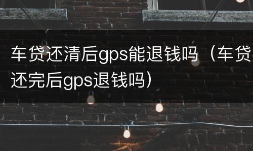 车贷还清后gps能退钱吗（车贷还完后gps退钱吗）