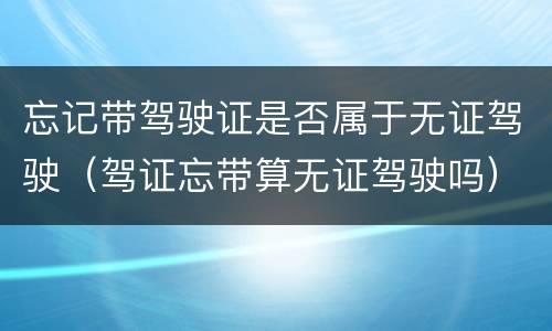 忘记带驾驶证是否属于无证驾驶（驾证忘带算无证驾驶吗）