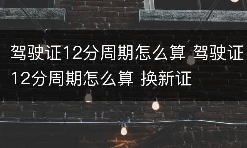 驾驶证12分周期怎么算 驾驶证12分周期怎么算 换新证