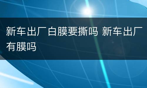 新车出厂白膜要撕吗 新车出厂有膜吗