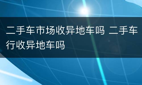 二手车市场收异地车吗 二手车行收异地车吗