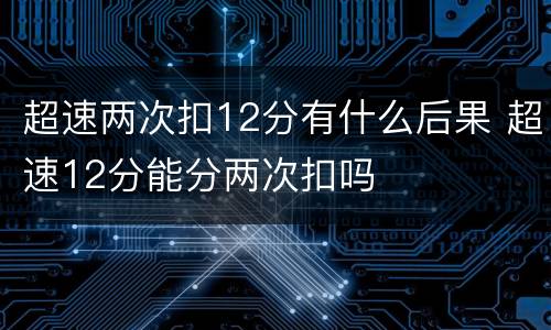 超速两次扣12分有什么后果 超速12分能分两次扣吗