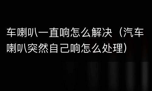 车喇叭一直响怎么解决（汽车喇叭突然自己响怎么处理）