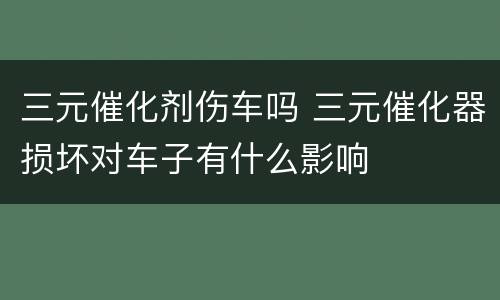 三元催化剂伤车吗 三元催化器损坏对车子有什么影响