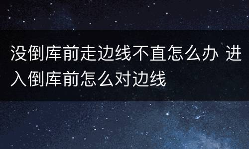 没倒库前走边线不直怎么办 进入倒库前怎么对边线