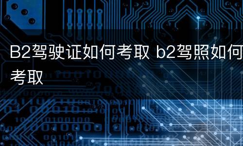 B2驾驶证如何考取 b2驾照如何考取