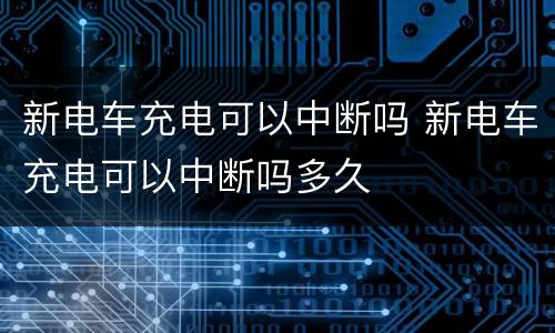 新电车充电可以中断吗 新电车充电可以中断吗多久