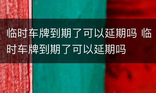 临时车牌到期了可以延期吗 临时车牌到期了可以延期吗