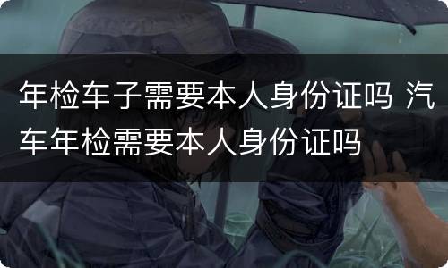 年检车子需要本人身份证吗 汽车年检需要本人身份证吗