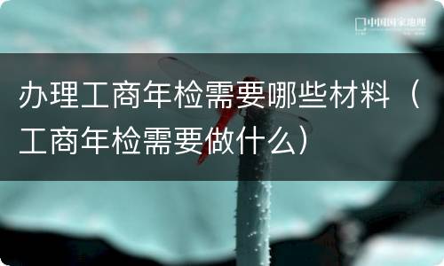 办理工商年检需要哪些材料（工商年检需要做什么）