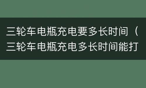 三轮车电瓶充电要多长时间（三轮车电瓶充电多长时间能打火）