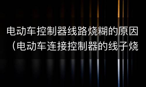 电动车控制器线路烧糊的原因（电动车连接控制器的线子烧糊了）